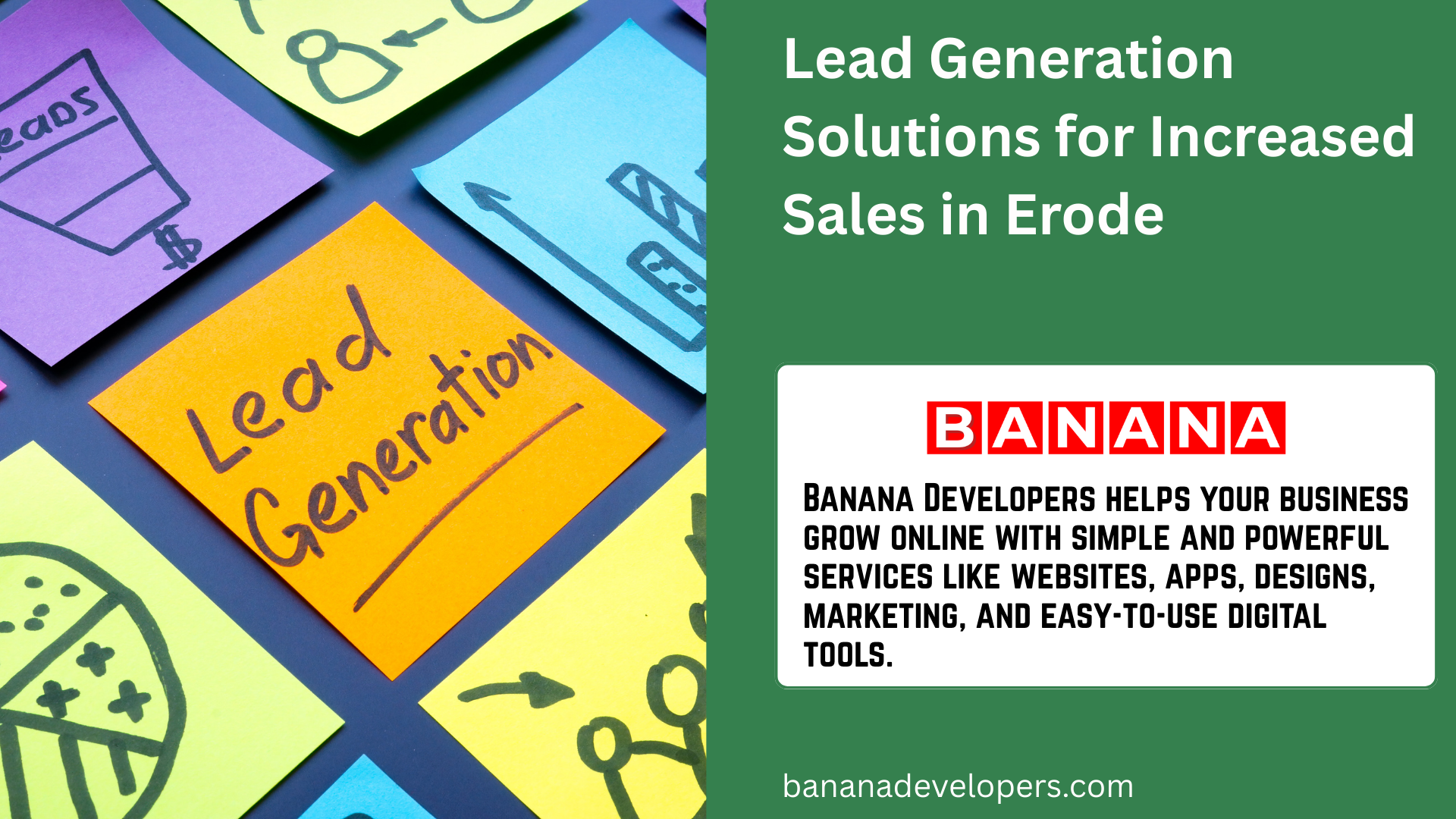 Generating high-quality leads is essential for growing your business and increasing sales. At Banana Developers, we specialize in lead generation services tailored for businesses in Erode to help you attract potential customers who are genuinely interested in your products or services. Our data-driven approach focuses on targeting the right audience with the right message at the right time, ensuring that your sales pipeline stays full and your conversion rates improve. Whether you are in retail, services, education, healthcare, or any other sector, our customized lead generation solutions can help your business thrive.